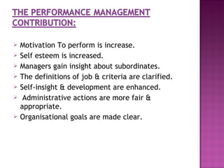    Motivation To perform is increase.
   Self esteem is increased.
   Managers gain insight about subordinates.
   The definitions of job & criteria are clarified.
   Self-insight & development are enhanced.
    Administrative actions are more fair &
    appropriate.
   Organisational goals are made clear.
 