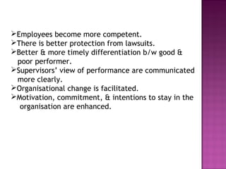 Employees become more competent.
There is better protection from lawsuits.
Better & more timely differentiation b/w good &
 poor performer.
Supervisors’ view of performance are communicated
 more clearly.
Organisational change is facilitated.
Motivation, commitment, & intentions to stay in the
  organisation are enhanced.
 