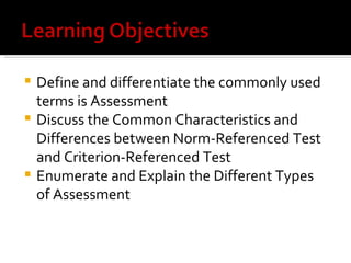  Define and differentiate the commonly used
  terms is Assessment
 Discuss the Common Characteristics and
  Differences between Norm-Referenced Test
  and Criterion-Referenced Test
 Enumerate and Explain the Different Types
  of Assessment
 
