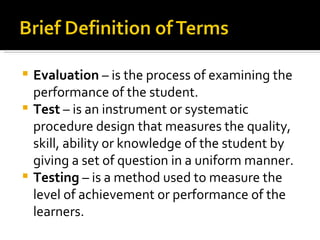  Evaluation – is the process of examining the
  performance of the student.
 Test – is an instrument or systematic
  procedure design that measures the quality,
  skill, ability or knowledge of the student by
  giving a set of question in a uniform manner.
 Testing – is a method used to measure the
  level of achievement or performance of the
  learners.
 