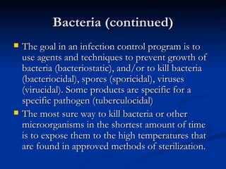 Bacteria (continued) The goal in an infection control program is to use agents and techniques to prevent growth of bacteria (bacteriostatic), and/or to kill bacteria  (bacteriocidal), spores (sporicidal), viruses (virucidal). Some products are specific for a specific pathogen (tuberculocidal) The most sure way to kill bacteria or other microorganisms in the shortest amount of time is to expose them to the high temperatures that are found in approved methods of sterilization. 