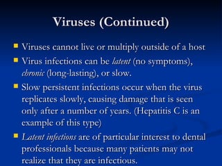 Viruses (Continued) Viruses cannot live or multiply outside of a host Virus infections can be  latent  (no symptoms),  chronic  (long-lasting), or slow. Slow persistent infections occur when the virus replicates slowly, causing damage that is seen only after a number of years. (Hepatitis C is an example of this type) Latent infections  are of particular interest to dental professionals because many patients may not realize that they are infectious. 