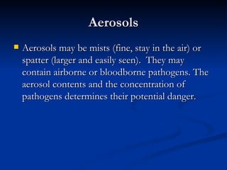 Aerosols Aerosols may be mists (fine, stay in the air) or spatter (larger and easily seen).  They may contain airborne or bloodborne pathogens. The aerosol contents and the concentration of pathogens determines their potential danger. 