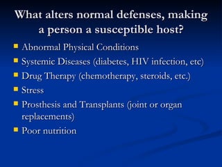 What alters normal defenses, making a person a susceptible host? Abnormal Physical Conditions  Systemic Diseases (diabetes, HIV infection, etc) Drug Therapy (chemotherapy, steroids, etc.) Stress Prosthesis and Transplants (joint or organ replacements) Poor nutrition 