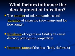 What factors influence the development of infection? The  number   of microorganisms and  duration   of exposure (how many and for how long?) Virulence  of organisms (ability to cause disease; pathogenic properties) Immune status  of the host (body defenses) 