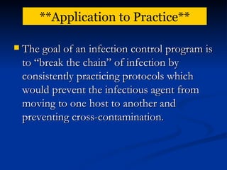 The goal of an infection control program is to “break the chain” of infection by consistently practicing protocols which would prevent the infectious agent from moving to one host to another and preventing cross-contamination . **Application to Practice** 