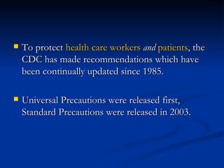 To protect  health care workers   and   patients , the CDC has made recommendations which have been continually updated since 1985.  Universal Precautions were released first, Standard Precautions were released in 2003. 
