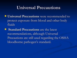 Universal Precautions Universal Precautions  were recommended to protect exposure from blood and other body fluids Standard Precautions  are the latest recommendations, although Universal Precautions are still used regarding the OSHA bloodborne pathogen’s standard. 