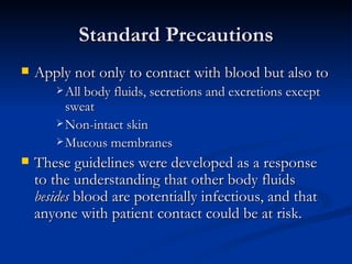 Standard Precautions Apply not only to contact with blood but also to All body fluids, secretions and excretions except sweat Non-intact skin Mucous membranes These guidelines were developed as a response to the understanding that other body fluids  besides  blood are potentially infectious, and that anyone with patient contact could be at risk. 
