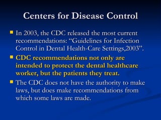 Centers for Disease Control In 2003, the CDC released the most current recommendations: “Guidelines for Infection Control in Dental Health-Care Settings,2003”. CDC recommendations not only are intended to protect the dental healthcare worker, but the patients they treat. The CDC does not have the authority to make laws, but does make recommendations from which some laws are made. 