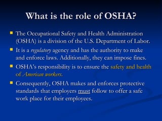 What is the role of OSHA? The Occupational Safety and Health Administration (OSHA) is a division of the U.S. Department of Labor. It is a  regulatory  agency and has the authority to make and enforce laws. Additionally, they can impose fines. OSHA’s responsibility is to ensure the  safety and health of  American workers . Consequently, OSHA makes and enforces protective standards that employers  must  follow to offer a safe work place for their employees.  
