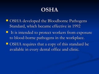 OSHA OSHA developed the Bloodborne Pathogens Standard, which became effective in 1992 It is intended to protect workers from exposure to blood-borne pathogens in the workplace. OSHA requires that a copy of this standard be available in every dental office and clinic. 