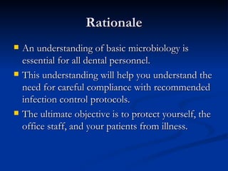 Rationale An understanding of basic microbiology is essential for all dental personnel. This understanding will help you understand the need for careful compliance with recommended infection control protocols. The ultimate objective is to protect yourself, the office staff, and your patients from illness. 