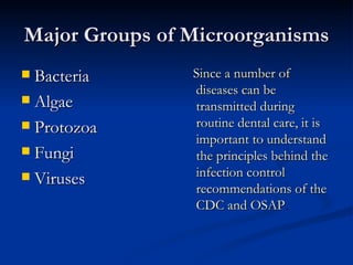 Major Groups of Microorganisms Bacteria Algae Protozoa Fungi Viruses Since a number of diseases can be transmitted during routine dental care, it is important to understand the principles behind the infection control recommendations of the CDC and OSAP . 