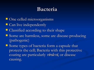 Bacteria One celled microorganisms Can live independently Classified according to their shape Some are harmless, some are disease-producing (pathogenic) Some types of bacteria form a capsule that protects the cell; Bacteria with this protective coating are particularly  virulent , or disease causing. 