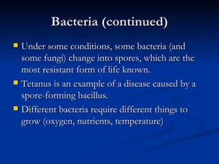 Bacteria (continued) Under some conditions, some bacteria (and some fungi) change into spores, which are the most resistant form of life known. Tetanus is an example of a disease caused by a spore-forming bacillus. Different bacteria require different things to grow (oxygen, nutrients, temperature) 