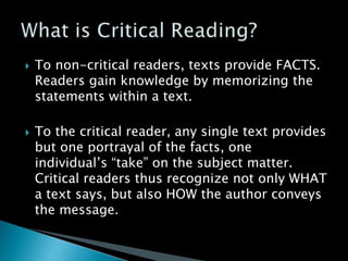  To non-critical readers, texts provide FACTS.
Readers gain knowledge by memorizing the
statements within a text.
 To the critical reader, any single text provides
but one portrayal of the facts, one
individual’s “take” on the subject matter.
Critical readers thus recognize not only WHAT
a text says, but also HOW the author conveys
the message.
 
