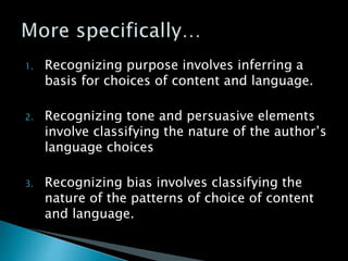 1. Recognizing purpose involves inferring a
basis for choices of content and language.
2. Recognizing tone and persuasive elements
involve classifying the nature of the author’s
language choices
3. Recognizing bias involves classifying the
nature of the patterns of choice of content
and language.
 