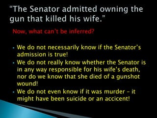 Now, what can’t be inferred?
 We do not necessarily know if the Senator’s
admission is true!
 We do not really know whether the Senator is
in any way responsible for his wife’s death,
nor do we know that she died of a gunshot
wound!
 We do not even know if it was murder – it
might have been suicide or an accicent!
 