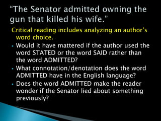 Critical reading includes analyzing an author’s
word choice.
 Would it have mattered if the author used the
word STATED or the word SAID rather than
the word ADMITTED?
 What connotation/denotation does the word
ADMITTED have in the English language?
 Does the word ADMITTED make the reader
wonder if the Senator lied about something
previously?
 