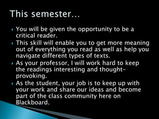  You will be given the opportunity to be a
critical reader.
 This skill will enable you to get more meaning
out of everything you read as well as help you
navigate different types of texts.
 As your professor, I will work hard to keep
the readings interesting and thought-
provoking.
 As the student, your job is to keep up with
your work and share our ideas and become
part of the class community here on
Blackboard.
 
