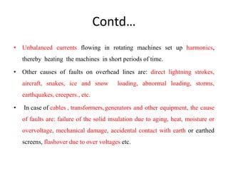 Contd…
• Unbalanced currents flowing in rotating machines set up harmonics,
thereby heating the machines in short periods of time.
• Other causes of faults on overhead lines are: direct lightning strokes,
aircraft, snakes, ice and snow loading, abnormal loading, storms,
earthquakes, creepers., etc.
• In case of cables , transformers,generators and other equipment, the cause
of faults are: failure of the solid insulation due to aging, heat, moisture or
overvoltage, mechanical damage, accidental contact with earth or earthed
screens, flashover due to over voltages etc.
 