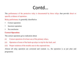 Contd…
The performance of the protective relay is documented by those relays that provide direct or
specific evidence of operation.
Relay performance is generally classified as
• Correct operation
• Incorrect operation
• No conclusion
Correct Operation:
The correct operation gives indication about
(i) Correct operation of at least one of the primary relays,
(ii) Operation of none of the back-up relays to trip for the fault, and
(iii) Proper isolation of the trouble area in the expected time.
Almost all relay operation are corrected and wanted, i.e., the operation is as per plan and
programme
 