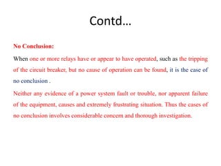 Contd…
No Conclusion:
When one or more relays have or appear to have operated, such as the tripping
of the circuit breaker, but no cause of operation can be found, it is the case of
no conclusion .
Neither any evidence of a power system fault or trouble, nor apparent failure
of the equipment, causes and extremely frustrating situation. Thus the cases of
no conclusion involves considerable concern and thorough investigation.
 