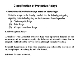 Electromagnetic Relays:
Attraction Type: Attracted armature type relay operation depends on the
movements of an armature under the influence of attractive force due to
magnetic field set up the current flowing through the relay winding.
Solenoid Type: Solenoid type relay operation depends on the movement of
an iron plunger core along the axis of solenoid.
It is used for both ac and dc.
 