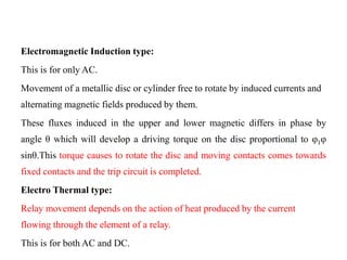 Electromagnetic Induction type:
This is for only AC.
Movement of a metallic disc or cylinder free to rotate by induced currents and
alternating magnetic fields produced by them.
These fluxes induced in the upper and lower magnetic differs in phase by
angle θ which will develop a driving torque on the disc proportional to φ1φ
sinθ.This torque causes to rotate the disc and moving contacts comes towards
fixed contacts and the trip circuit is completed.
Electro Thermal type:
Relay movement depends on the action of heat produced by the current
flowing through the element of a relay.
This is for both AC and DC.
 