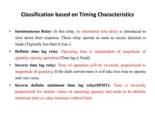 Classification based on Timing Characteristics
• Instantaneous Relay: In this relay, no intentional time delay is introduced to
slow down their response. These relay operate as soon as secure decision is
made.(Typically less than 0.2sec.)
• Definite time lag relay: Operating time is independent of magnitude of
quantity causing operation.(Time lag is fixed).
• Inverse time lag relay: Time of operation will be inversely proportional to
magnitude of quantity.( If the fault current more it will take less time to operate
and vice versa.
• Inverse definite minimum time lag relay(IDMT): Time is inversely
proportional for smaller values of operating quantity and tends to be definite
minimum time as value increases without limit.
 