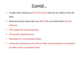 Contd…
• Usually three reclosures at 15-120 seconds intervals are made to clear the
fault.
• Statistical reports shows that over 80% faults are cleared after the first
reclosure.
• 10% require the second reclosure
• 2% need the third reclosure.
• Remaining 8% are permanent faults.
• Automatic reclosure are not used on cables as the breakdown of insulation
in cables causes a permanent fault.
 