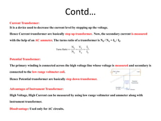 Contd…
Current Transformer:
It is a device used to decrease the current level by stepping up the voltage.
Hence Current transformer are basically step up transformer. Now, the secondary current is measured
with the help of an AC ammeter. The turns ratio of a transformer is NP / NS = IS / IP
Potential Transformer:
The primary winding is connected across the high voltage line whose voltage is measured and secondary is
connected to the low range voltmeter coil.
Hence Potential transformer are basically step down transformer.
Advantages of Instrument Transformer:
High Voltage, High Current can be measured by using low range voltmeter and ammeter along with
instrument transformer.
Disadvantage: Used only for AC circuits.
 