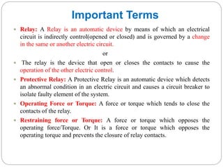 Important Terms
 Relay: A Relay is an automatic device by means of which an electrical
circuit is indirectly control(opened or closed) and is governed by a change
in the same or another electric circuit.
or
 The relay is the device that open or closes the contacts to cause the
operation of the other electric control.
 Protective Relay: A Protective Relay is an automatic device which detects
an abnormal condition in an electric circuit and causes a circuit breaker to
isolate faulty element of the system.
 Operating Force or Torque: A force or torque which tends to close the
contacts of the relay.
 Restraining force or Torque: A force or torque which opposes the
operating force/Torque. Or It is a force or torque which opposes the
operating torque and prevents the closure of relay contacts.
 