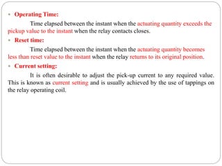  Operating Time:
Time elapsed between the instant when the actuating quantity exceeds the
pickup value to the instant when the relay contacts closes.
 Reset time:
Time elapsed between the instant when the actuating quantity becomes
less than reset value to the instant when the relay returns to its original position.
 Current setting:
It is often desirable to adjust the pick-up current to any required value.
This is known as current setting and is usually achieved by the use of tappings on
the relay operating coil.
 