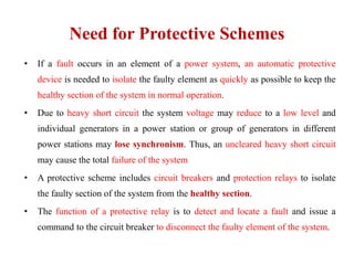 Need for Protective Schemes
• If a fault occurs in an element of a power system, an automatic protective
device is needed to isolate the faulty element as quickly as possible to keep the
healthy section of the system in normal operation.
• Due to heavy short circuit the system voltage may reduce to a low level and
individual generators in a power station or group of generators in different
power stations may lose synchronism. Thus, an uncleared heavy short circuit
may cause the total failure of the system
• A protective scheme includes circuit breakers and protection relays to isolate
the faulty section of the system from the healthy section.
• The function of a protective relay is to detect and locate a fault and issue a
command to the circuit breaker to disconnect the faulty element of the system.
 