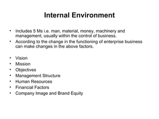 Internal Environment

• Includes 5 Ms i.e. man, material, money, machinery and
  management, usually within the control of business.
• According to the change in the functioning of enterprise business
  can make changes in the above factors.

•   Vision
•   Mission
•   Objectives
•   Management Structure
•   Human Resources
•   Financial Factors
•   Company Image and Brand Equity
 