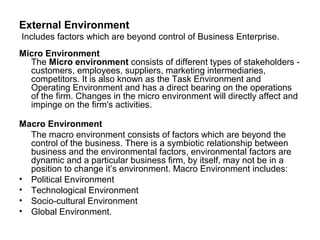 External Environment
Includes factors which are beyond control of Business Enterprise.
Micro Environment
  The Micro environment consists of different types of stakeholders -
  customers, employees, suppliers, marketing intermediaries,
  competitors. It is also known as the Task Environment and
  Operating Environment and has a direct bearing on the operations
  of the firm. Changes in the micro environment will directly affect and
  impinge on the firm's activities.

Macro Environment
  The macro environment consists of factors which are beyond the
  control of the business. There is a symbiotic relationship between
  business and the environmental factors, environmental factors are
  dynamic and a particular business firm, by itself, may not be in a
  position to change it’s environment. Macro Environment includes:
• Political Environment
• Technological Environment
• Socio-cultural Environment
• Global Environment.
 