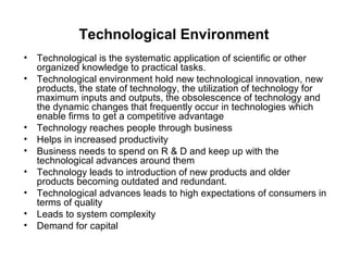 Technological Environment
•   Technological is the systematic application of scientific or other
    organized knowledge to practical tasks.
•   Technological environment hold new technological innovation, new
    products, the state of technology, the utilization of technology for
    maximum inputs and outputs, the obsolescence of technology and
    the dynamic changes that frequently occur in technologies which
    enable firms to get a competitive advantage
•   Technology reaches people through business
•   Helps in increased productivity
•   Business needs to spend on R & D and keep up with the
    technological advances around them
•   Technology leads to introduction of new products and older
    products becoming outdated and redundant.
•   Technological advances leads to high expectations of consumers in
    terms of quality
•   Leads to system complexity
•   Demand for capital
 