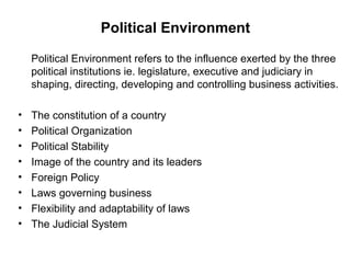 Political Environment

    Political Environment refers to the influence exerted by the three
    political institutions ie. legislature, executive and judiciary in
    shaping, directing, developing and controlling business activities.

•   The constitution of a country
•   Political Organization
•   Political Stability
•   Image of the country and its leaders
•   Foreign Policy
•   Laws governing business
•   Flexibility and adaptability of laws
•   The Judicial System
 