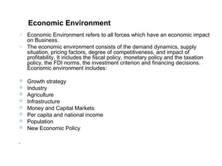 Economic Environment
 Economic Environment refers to all forces which have an economic impact
  on Business.
 The economic environment consists of the demand dynamics, supply
  situation, pricing factors, degree of competitiveness, and impact of
  profitability. It includes the fiscal policy, monetary policy and the taxation
  policy, the FDI norms, the investment criterion and financing decisions.
  Economic environment includes:

   Growth strategy
   Industry
   Agriculture
   Infrastructure
   Money and Capital Markets
   Per capita and national income
   Population
   New Economic Policy

.
 