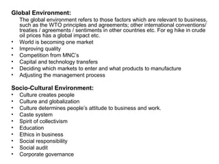 Global Environment:
    The global environment refers to those factors which are relevant to business,
    such as the WTO principles and agreements; other international conventions/
    treaties / agreements / sentiments in other countries etc. For eg hike in crude
    oil prices has a global impact etc.
•   World is becoming one market
•   Improving quality
•   Competition from MNC’s
•   Capital and technology transfers
•   Deciding which markets to enter and what products to manufacture
•   Adjusting the management process

Socio-Cultural Environment:
•   Culture creates people
•   Culture and globalization
•   Culture determines people’s attitude to business and work.
•   Caste system
•   Spirit of collectivism
•   Education
•   Ethics in business
•   Social responsibility
•   Social audit
•   Corporate governance
 
