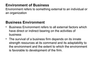 Environment of Business
Environment refers to something external to an individual or
an organization


Business Environment
• Business Environment refers to all external factors which
  have direct or indirect bearing on the activities of
  business
• The survival of a business firm depends on its innate
  strength resources at its command and its adaptability to
  the environment and the extent to which the environment
  is favorable to development of the firm.
 