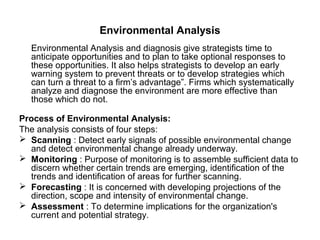 Environmental Analysis
   Environmental Analysis and diagnosis give strategists time to
   anticipate opportunities and to plan to take optional responses to
   these opportunities. It also helps strategists to develop an early
   warning system to prevent threats or to develop strategies which
   can turn a threat to a firm’s advantage”. Firms which systematically
   analyze and diagnose the environment are more effective than
   those which do not.

Process of Environmental Analysis:
The analysis consists of four steps:
 Scanning : Detect early signals of possible environmental change
  and detect environmental change already underway.
 Monitoring : Purpose of monitoring is to assemble sufficient data to
  discern whether certain trends are emerging, identification of the
  trends and identification of areas for further scanning.
 Forecasting : It is concerned with developing projections of the
  direction, scope and intensity of environmental change.
 Assessment : To determine implications for the organization's
  current and potential strategy.
 