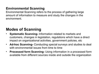 Environmental Scanning
Environmental Scanning refers to the process of gathering large
amount of information to measure and study the changes in the
environment.



Modes of Scanning
• Systematic Scanning- Information related to markets and
  customers, changes in legislation, regulations which have a direct
  impact on organizational activities, government policies, etc
• Ad-hoc Scanning- Conducting special surveys and studies to deal
  with environmental issues from time to time
• Processed form Scanning- Using information in a processed form
  available from different sources inside and outside the organization
 