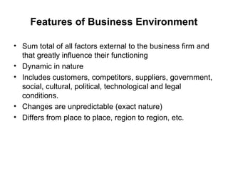 Features of Business Environment

• Sum total of all factors external to the business firm and
  that greatly influence their functioning
• Dynamic in nature
• Includes customers, competitors, suppliers, government,
  social, cultural, political, technological and legal
  conditions.
• Changes are unpredictable (exact nature)
• Differs from place to place, region to region, etc.
 