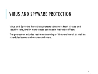 VIRUS AND SPYWARE PROTECTION
Virus and Spyware Protection protects computers from viruses and
security risks, and in many cases can repair their side effects.
The protection includes real-time scanning of files and email as well as
scheduled scans and on-demand scans.

5

 