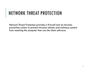 NETWORK THREAT PROTECTION
Network Threat Protection provides a firewall and an intrusion
prevention system to prevent intrusion attacks and malicious content
from reaching the computer that runs the client software.

7

 