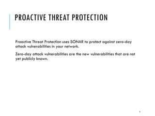 PROACTIVE THREAT PROTECTION
Proactive Threat Protection uses SONAR to protect against zero-day
attack vulnerabilities in your network.
Zero-day attack vulnerabilities are the new vulnerabilities that are not
yet publicly known.

9

 