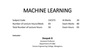 MACHINE LEARNING
Subject Code 15CS73 IA Marks 20
Number of Lecture Hours/Week 03 Exam Marks 80
Total Number of Lecture Hours 50 Exam Hours 03
Instructor -
Deepak D
Assistant Professor
Department of CS&E
Canara Engineering College, Mangaluru
 
